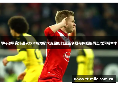 即将德甲赛场进攻效率成为最大变量如何重塑争冠与保级格局走向预期未来